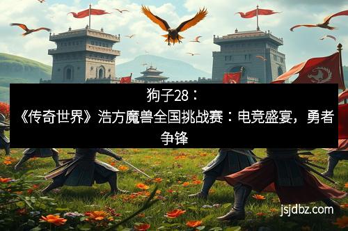 狗子28：《传奇世界》浩方魔兽全国挑战赛：电竞盛宴，勇者争锋