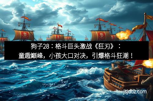 狗子28：格斗巨头激战《狂刃》：童趣巅峰，小孩大口对决，引爆格斗狂潮！